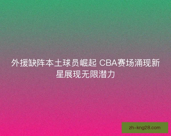 外援缺阵本土球员崛起 CBA赛场涌现新星展现无限潜力